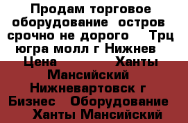 Продам торговое оборудование (остров) срочно не дорого!!! Трц югра молл г Нижнев › Цена ­ 50 000 - Ханты-Мансийский, Нижневартовск г. Бизнес » Оборудование   . Ханты-Мансийский